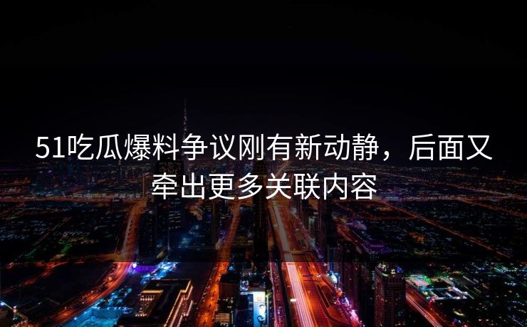 51吃瓜爆料争议刚有新动静，后面又牵出更多关联内容