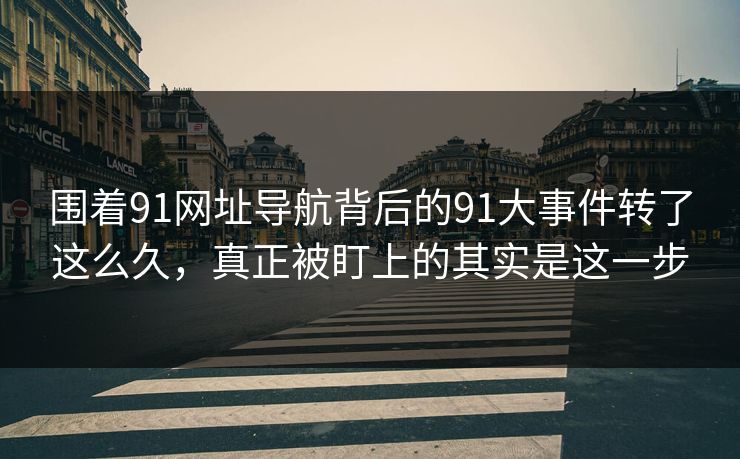 围着91网址导航背后的91大事件转了这么久，真正被盯上的其实是这一步