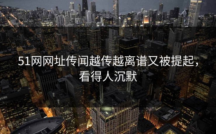 51网网址传闻越传越离谱又被提起，看得人沉默