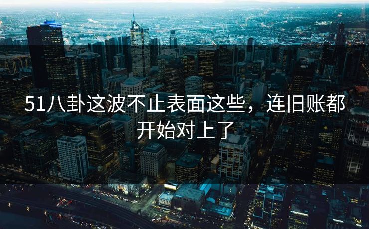51八卦这波不止表面这些，连旧账都开始对上了