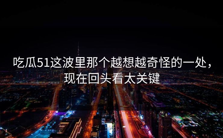 吃瓜51这波里那个越想越奇怪的一处，现在回头看太关键