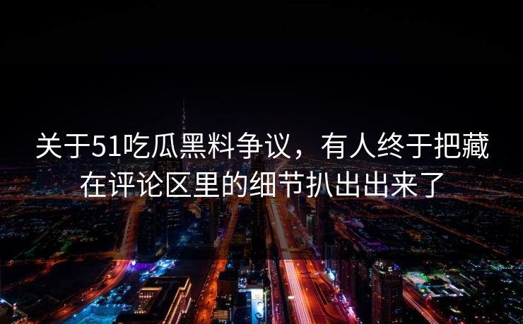 关于51吃瓜黑料争议，有人终于把藏在评论区里的细节扒出出来了